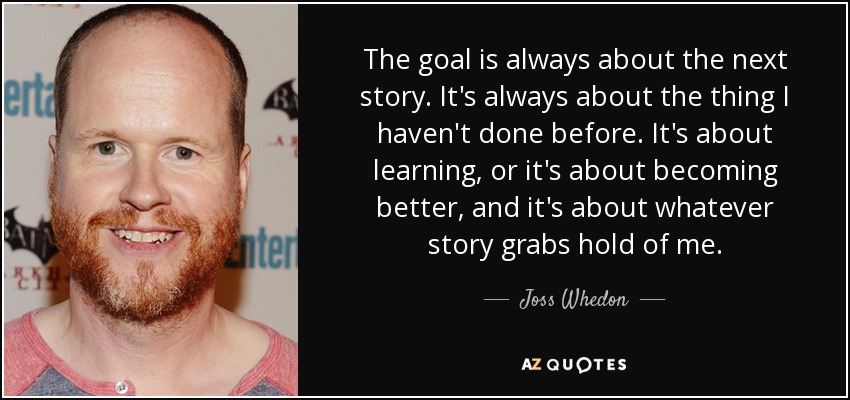 The goal is always about the next story. It's always about the thing I haven't done before. It's about learning, or it's about becoming better, and it's about whatever story grabs hold of me. - Joss Whedon
