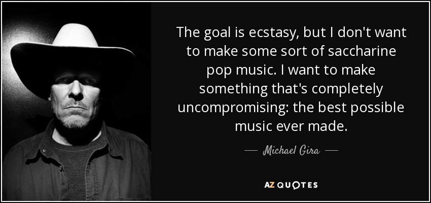 The goal is ecstasy, but I don't want to make some sort of saccharine pop music. I want to make something that's completely uncompromising: the best possible music ever made. - Michael Gira