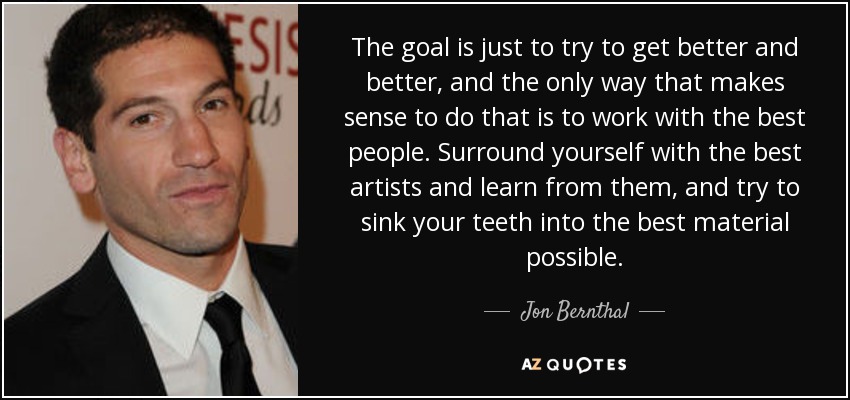 The goal is just to try to get better and better, and the only way that makes sense to do that is to work with the best people. Surround yourself with the best artists and learn from them, and try to sink your teeth into the best material possible. - Jon Bernthal