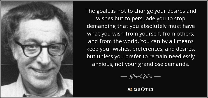 The goal...is not to change your desires and wishes but to persuade you to stop demanding that you absolutely must have what you wish-from yourself, from others, and from the world. You can by all means keep your wishes, preferences, and desires, but unless you prefer to remain needlessly anxious, not your grandiose demands. - Albert Ellis