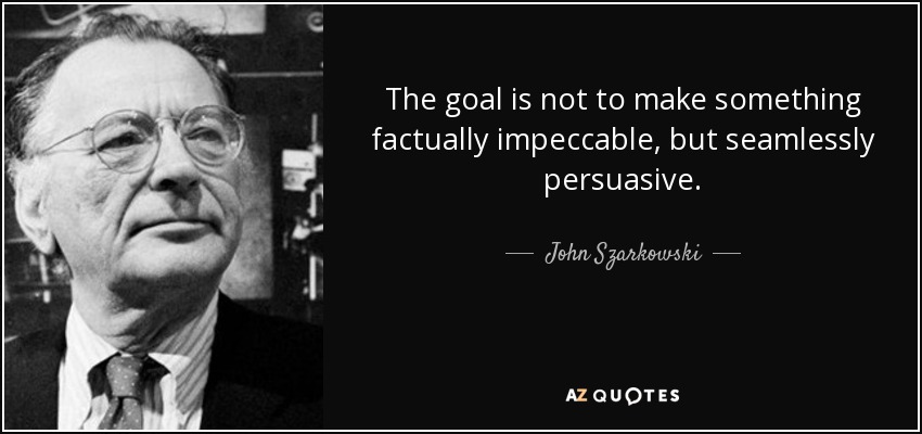 The goal is not to make something factually impeccable, but seamlessly persuasive. - John Szarkowski