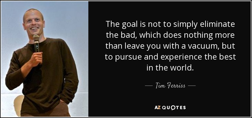 The goal is not to simply eliminate the bad, which does nothing more than leave you with a vacuum, but to pursue and experience the best in the world. - Tim Ferriss