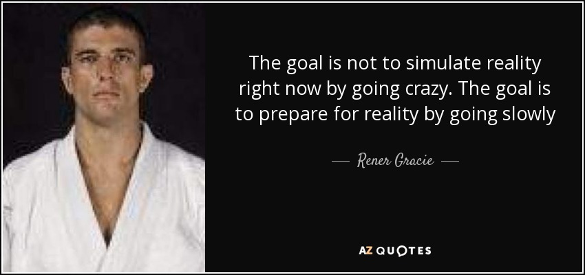 The goal is not to simulate reality right now by going crazy. The goal is to prepare for reality by going slowly - Rener Gracie