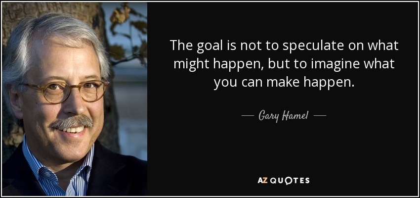 The goal is not to speculate on what might happen, but to imagine what you can make happen. - Gary Hamel