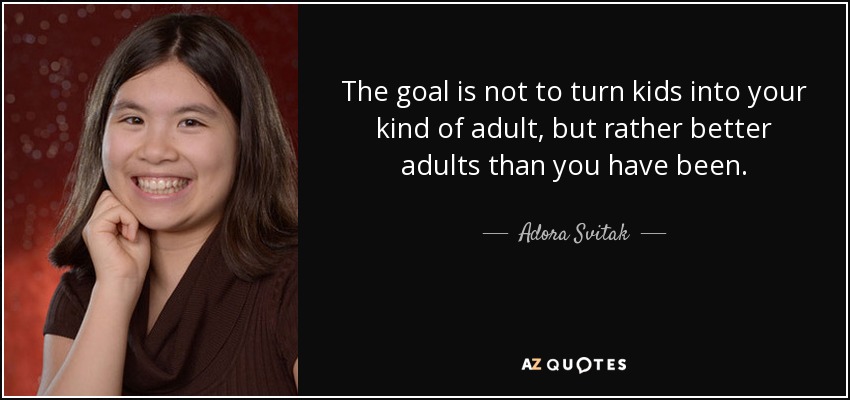 The goal is not to turn kids into your kind of adult, but rather better adults than you have been. - Adora Svitak