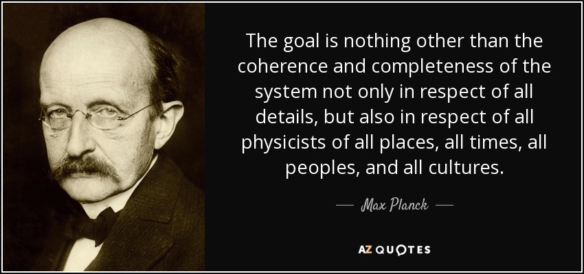 The goal is nothing other than the coherence and completeness of the system not only in respect of all details, but also in respect of all physicists of all places, all times, all peoples, and all cultures. - Max Planck