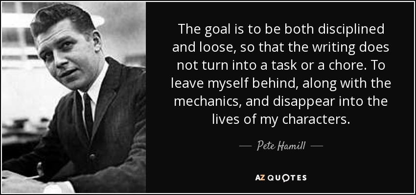 The goal is to be both disciplined and loose, so that the writing does not turn into a task or a chore. To leave myself behind, along with the mechanics, and disappear into the lives of my characters. - Pete Hamill