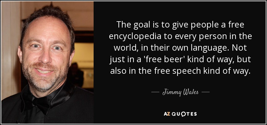 The goal is to give people a free encyclopedia to every person in the world, in their own language. Not just in a 'free beer' kind of way, but also in the free speech kind of way. - Jimmy Wales