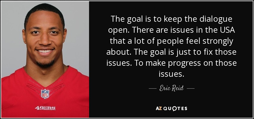 The goal is to keep the dialogue open. There are issues in the USA that a lot of people feel strongly about. The goal is just to fix those issues. To make progress on those issues. - Eric Reid
