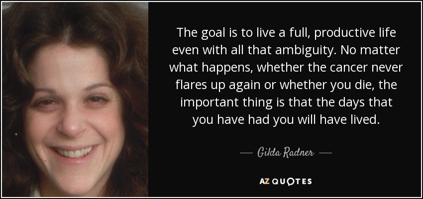 The goal is to live a full, productive life even with all that ambiguity. No matter what happens, whether the cancer never flares up again or whether you die, the important thing is that the days that you have had you will have lived. - Gilda Radner