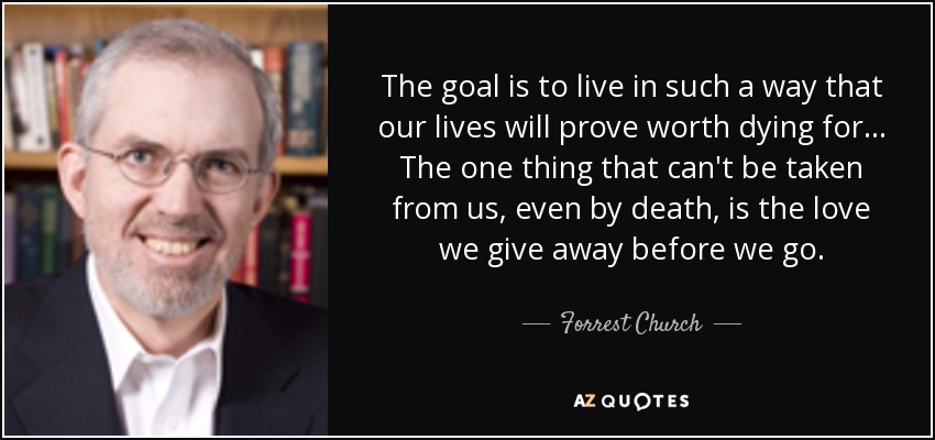 The goal is to live in such a way that our lives will prove worth dying for... The one thing that can't be taken from us, even by death, is the love we give away before we go. - Forrest Church