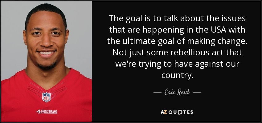 The goal is to talk about the issues that are happening in the USA with the ultimate goal of making change. Not just some rebellious act that we're trying to have against our country. - Eric Reid