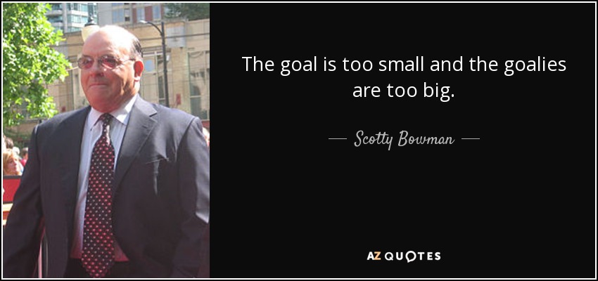The goal is too small and the goalies are too big. - Scotty Bowman