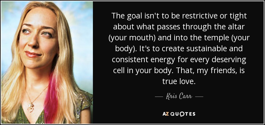 The goal isn't to be restrictive or tight about what passes through the altar (your mouth) and into the temple (your body). It's to create sustainable and consistent energy for every deserving cell in your body. That, my friends, is true love. - Kris Carr