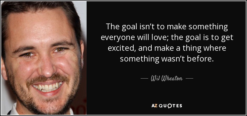 The goal isn’t to make something everyone will love; the goal is to get excited, and make a thing where something wasn’t before. - Wil Wheaton