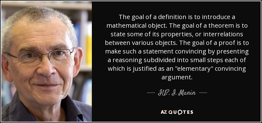 The goal of a definition is to introduce a mathematical object. The goal of a theorem is to state some of its properties, or interrelations between various objects. The goal of a proof is to make such a statement convincing by presenting a reasoning subdivided into small steps each of which is justified as an 