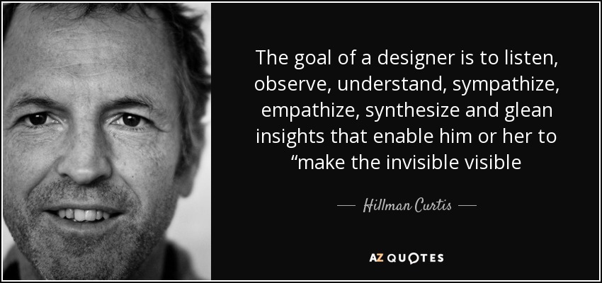 The goal of a designer is to listen, observe, understand, sympathize, empathize, synthesize and glean insights that enable him or her to “make the invisible visible - Hillman Curtis