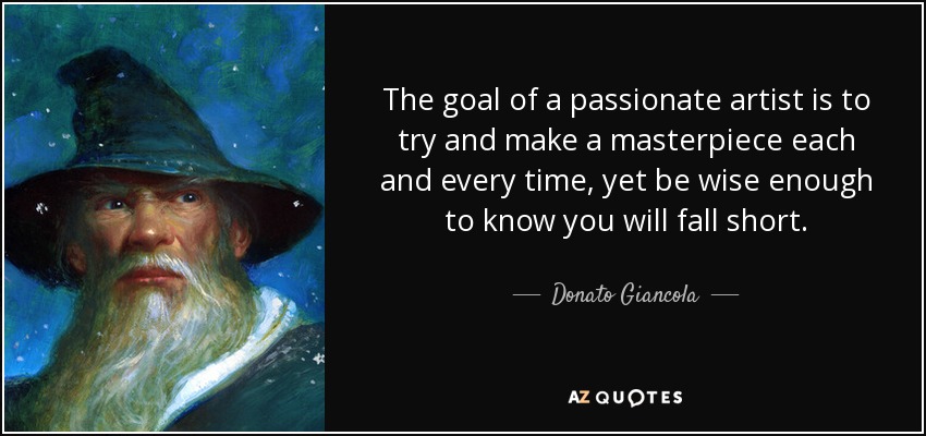 The goal of a passionate artist is to try and make a masterpiece each and every time, yet be wise enough to know you will fall short. - Donato Giancola
