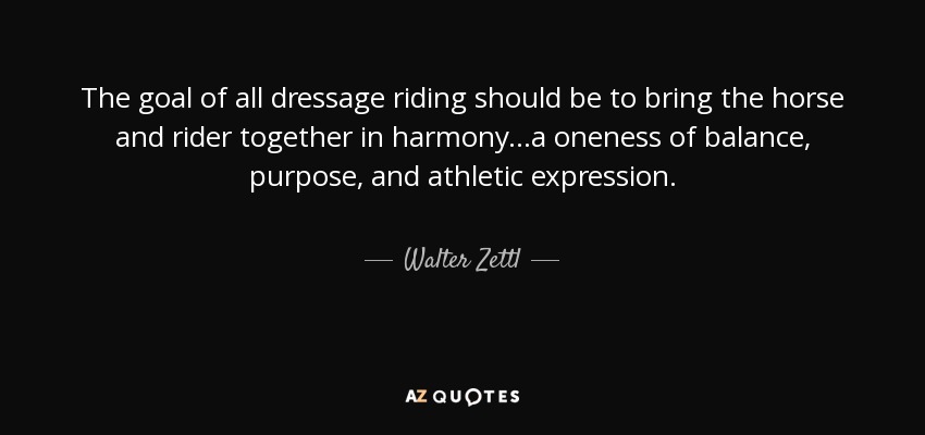 The goal of all dressage riding should be to bring the horse and rider together in harmony...a oneness of balance, purpose, and athletic expression. - Walter Zettl