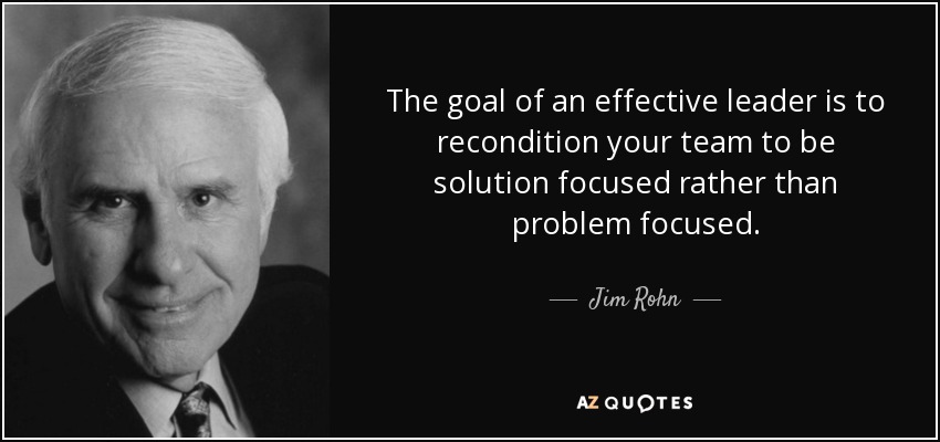The goal of an effective leader is to recondition your team to be solution focused rather than problem focused. - Jim Rohn