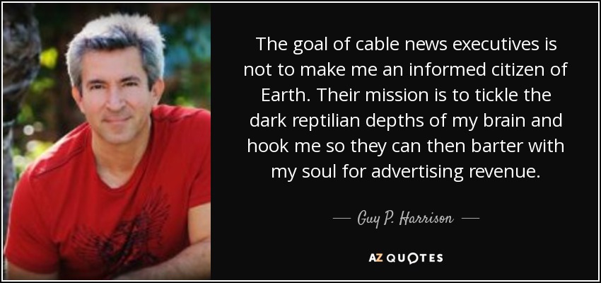 The goal of cable news executives is not to make me an informed citizen of Earth. Their mission is to tickle the dark reptilian depths of my brain and hook me so they can then barter with my soul for advertising revenue. - Guy P. Harrison