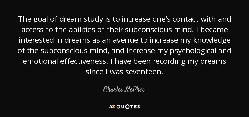 The goal of dream study is to increase one's contact with and access to the abilities of their subconscious mind. I became interested in dreams as an avenue to increase my knowledge of the subconscious mind, and increase my psychological and emotional effectiveness. I have been recording my dreams since I was seventeen. - Charles McPhee