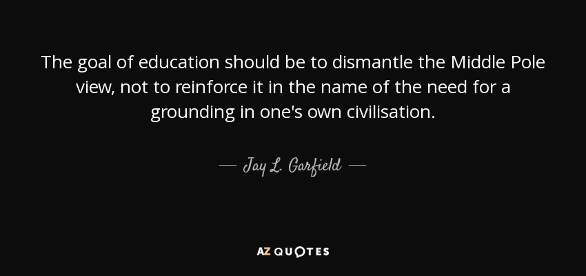The goal of education should be to dismantle the Middle Pole view, not to reinforce it in the name of the need for a grounding in one's own civilisation. - Jay L. Garfield