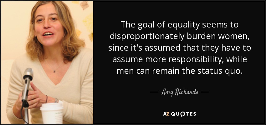 The goal of equality seems to disproportionately burden women, since it's assumed that they have to assume more responsibility, while men can remain the status quo. - Amy Richards