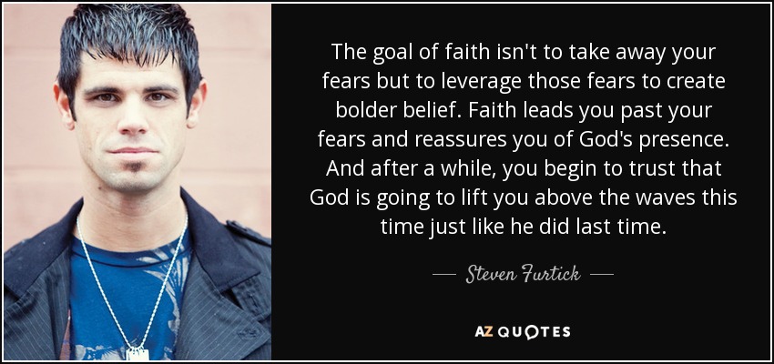 The goal of faith isn't to take away your fears but to leverage those fears to create bolder belief. Faith leads you past your fears and reassures you of God's presence. And after a while, you begin to trust that God is going to lift you above the waves this time just like he did last time. - Steven Furtick