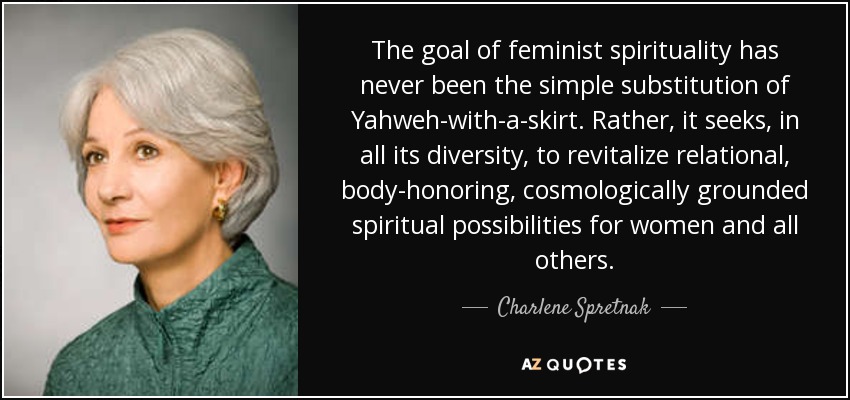 The goal of feminist spirituality has never been the simple substitution of Yahweh-with-a-skirt. Rather, it seeks, in all its diversity, to revitalize relational, body-honoring, cosmologically grounded spiritual possibilities for women and all others. - Charlene Spretnak