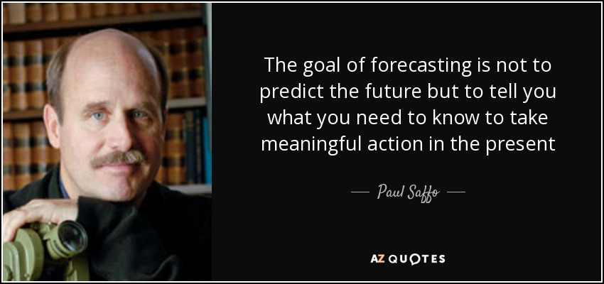 The goal of forecasting is not to predict the future but to tell you what you need to know to take meaningful action in the present - Paul Saffo