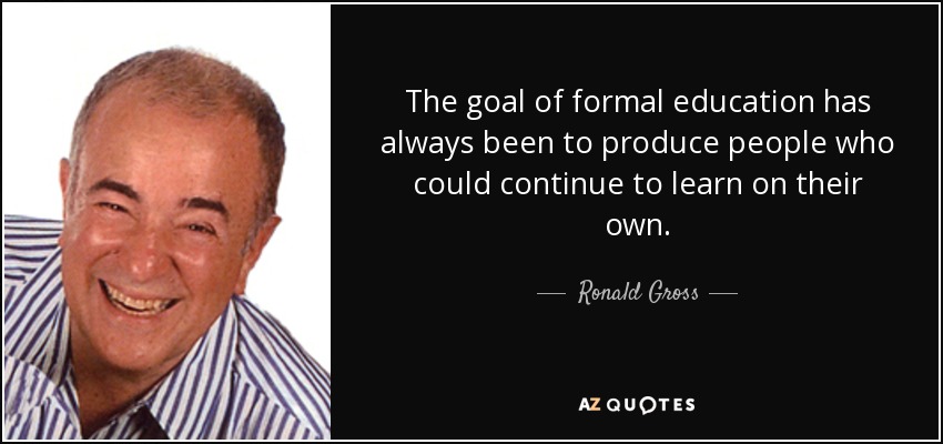 The goal of formal education has always been to produce people who could continue to learn on their own. - Ronald Gross