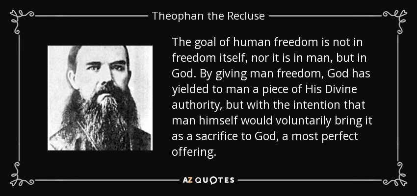 The goal of human freedom is not in freedom itself, nor it is in man, but in God. By giving man freedom, God has yielded to man a piece of His Divine authority, but with the intention that man himself would voluntarily bring it as a sacrifice to God, a most perfect offering. - Theophan the Recluse