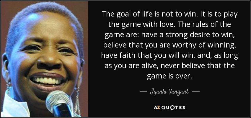 The goal of life is not to win. It is to play the game with love. The rules of the game are: have a strong desire to win, believe that you are worthy of winning, have faith that you will win, and, as long as you are alive, never believe that the game is over. - Iyanla Vanzant