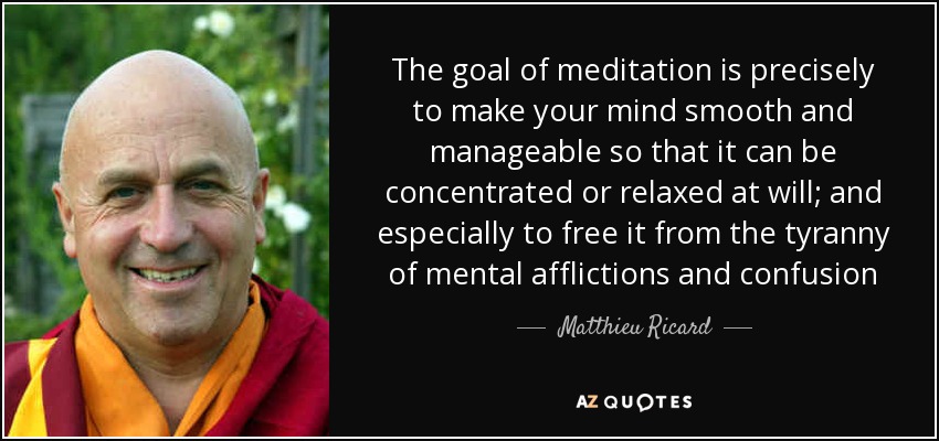 The goal of meditation is precisely to make your mind smooth and manageable so that it can be concentrated or relaxed at will; and especially to free it from the tyranny of mental afflictions and confusion - Matthieu Ricard