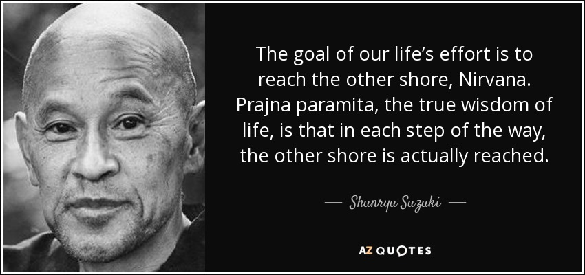 The goal of our life’s effort is to reach the other shore, Nirvana. Prajna paramita, the true wisdom of life, is that in each step of the way, the other shore is actually reached. - Shunryu Suzuki