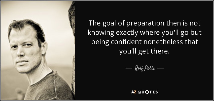 The goal of preparation then is not knowing exactly where you'll go but being confident nonetheless that you'll get there. - Rolf Potts