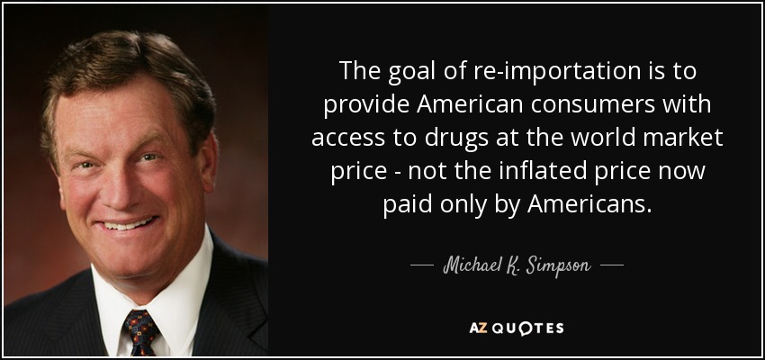 The goal of re-importation is to provide American consumers with access to drugs at the world market price - not the inflated price now paid only by Americans. - Michael K. Simpson