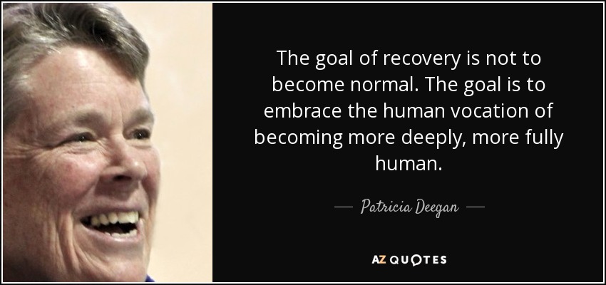 The goal of recovery is not to become normal. The goal is to embrace the human vocation of becoming more deeply, more fully human. - Patricia Deegan