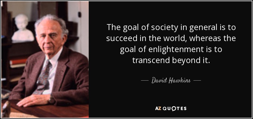 The goal of society in general is to succeed in the world, whereas the goal of enlightenment is to transcend beyond it. - David Hawkins