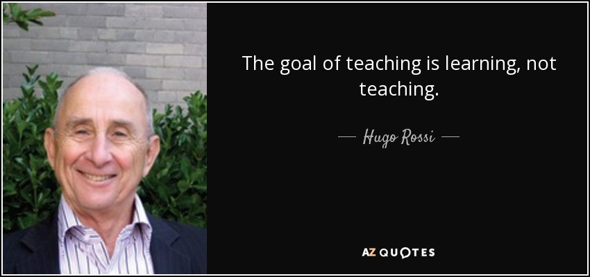 The goal of teaching is learning, not teaching. - Hugo Rossi