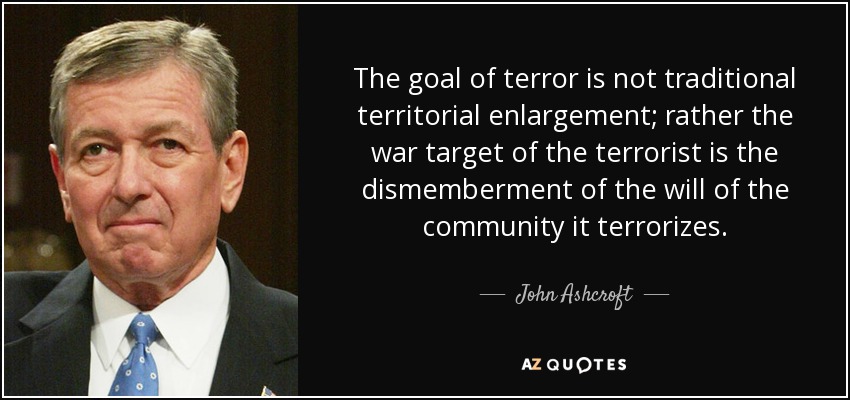 The goal of terror is not traditional territorial enlargement; rather the war target of the terrorist is the dismemberment of the will of the community it terrorizes. - John Ashcroft
