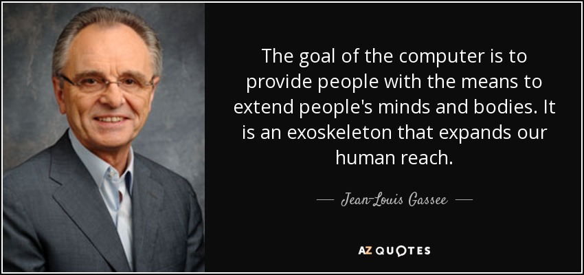 The goal of the computer is to provide people with the means to extend people's minds and bodies. It is an exoskeleton that expands our human reach. - Jean-Louis Gassee