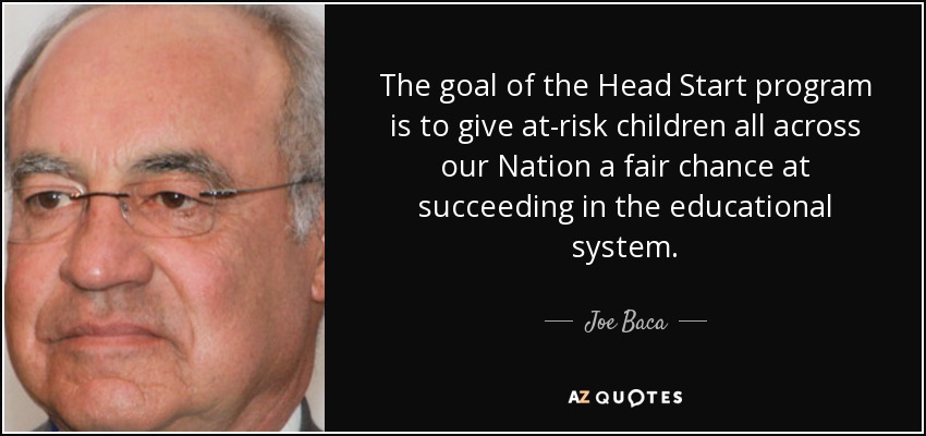 The goal of the Head Start program is to give at-risk children all across our Nation a fair chance at succeeding in the educational system. - Joe Baca