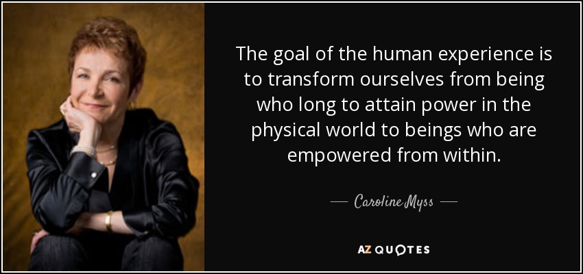The goal of the human experience is to transform ourselves from being who long to attain power in the physical world to beings who are empowered from within. - Caroline Myss