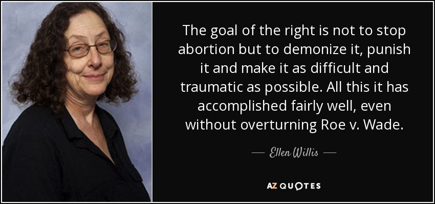 The goal of the right is not to stop abortion but to demonize it, punish it and make it as difficult and traumatic as possible. All this it has accomplished fairly well, even without overturning Roe v. Wade . - Ellen Willis