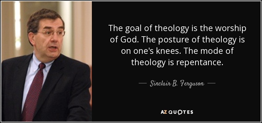 The goal of theology is the worship of God. The posture of theology is on one's knees. The mode of theology is repentance. - Sinclair B. Ferguson
