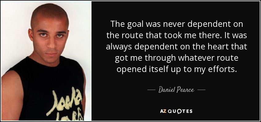 The goal was never dependent on the route that took me there. It was always dependent on the heart that got me through whatever route opened itself up to my efforts. - Daniel Pearce