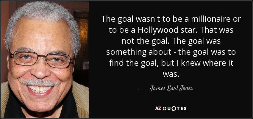 The goal wasn't to be a millionaire or to be a Hollywood star. That was not the goal. The goal was something about - the goal was to find the goal, but I knew where it was. - James Earl Jones