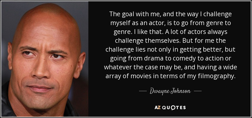 The goal with me, and the way I challenge myself as an actor, is to go from genre to genre. I like that. A lot of actors always challenge themselves. But for me the challenge lies not only in getting better, but going from drama to comedy to action or whatever the case may be, and having a wide array of movies in terms of my filmography. - Dwayne Johnson